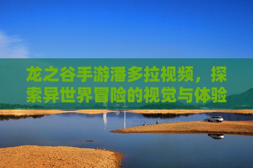 龙之谷手游潘多拉视频,探索异世界冒险的视觉与体验指南,龙之谷手游潘多拉视频,探索异世界冒险的视觉与体验指南