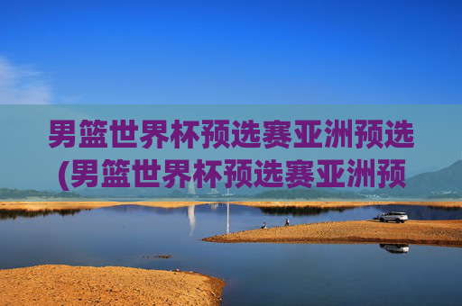 男篮世界杯预选赛亚洲预选(男篮世界杯预选赛亚洲预选赛赛程)