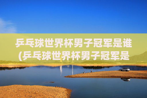 乒乓球世界杯男子冠军是谁(乒乓球世界杯男子冠军是谁)