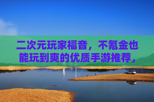 二次元玩家福音,不氪金也能玩到爽的优质手游推荐,二次元玩家福音,不氪金也能玩到爽的优质手游推荐