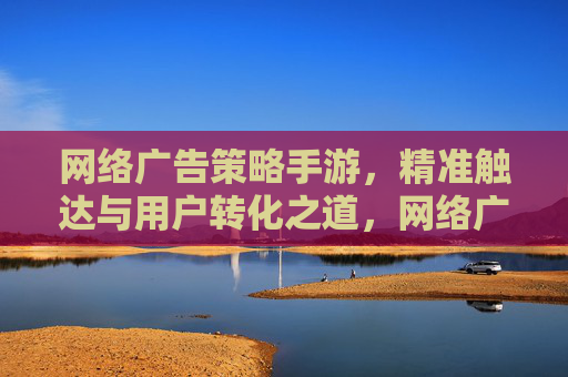 网络广告策略手游,精准触达与用户转化之道,网络广告策略手游,精准触达与用户转化之道