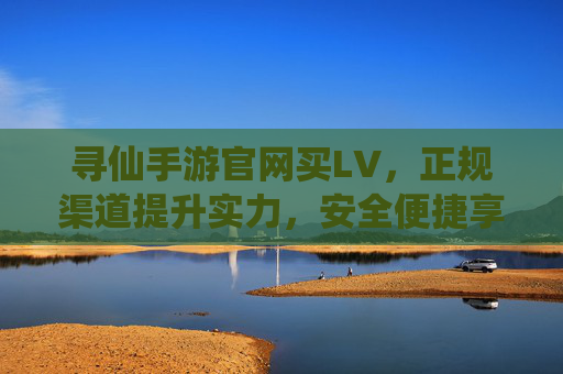 寻仙手游官网买LV,正规渠道提升实力,安全便捷享仙途乐趣,寻仙手游官网买LV,正规渠道安全便捷,提升实力享仙途乐趣