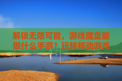 解锁无限可能,游戏魔盒能做什么手游?玩转移动游戏新体验,解锁无限可能,游戏魔盒能做什么手游?玩转移动游戏新体验