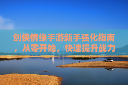 剑侠情缘手游新手强化指南,从零开始,快速提升战力