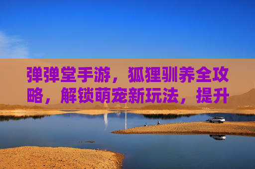弹弹堂手游，狐狸驯养全攻略，解锁萌宠新玩法，提升战斗力！弹弹堂手游狐狸驯养全攻略，解锁萌宠新玩法，提升战斗力！
