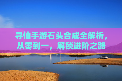 寻仙手游石头合成全解析,从零到一,解锁进阶之路