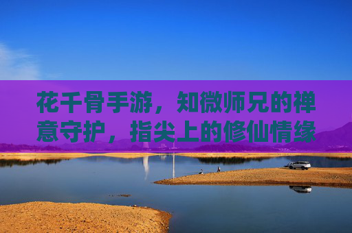 花千骨手游，知微师兄的禅意守护，指尖上的修仙情缘，花千骨手游，知微师兄禅意守护，指尖上的修仙情缘