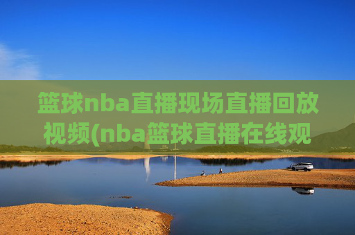 篮球nba直播现场直播回放视频(nba篮球直播在线观看高清直播视频)
