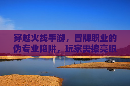 穿越火线手游，冒牌职业的伪专业陷阱，玩家需擦亮眼睛辨别真伪，穿越火线手游，冒牌职业的伪专业陷阱，玩家需擦亮眼睛辨别真伪