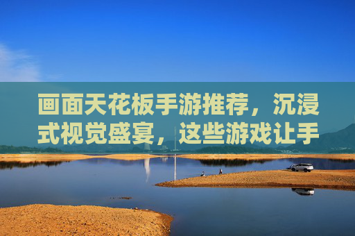 画面天花板手游推荐,沉浸式视觉盛宴,这些游戏让手机屏幕变成移动影院,画面天花板手游推荐,沉浸式视觉盛宴,让手机屏幕变成移动影院