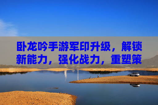 卧龙吟手游军印升级,解锁新能力,强化战力,重塑策略格局,卧龙吟手游军印升级,解锁新能力,强化战力,重塑策略格局