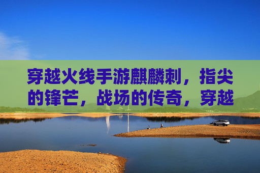穿越火线手游麒麟刺，指尖的锋芒，战场的传奇，穿越火线手游麒麟刺，指尖的锋芒，战场的传奇