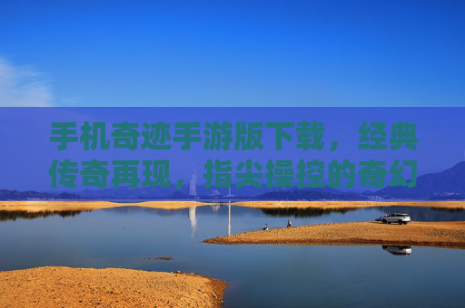 手机奇迹手游版下载，经典传奇再现，指尖操控的奇幻冒险之旅，手机奇迹手游版下载，经典传奇再现，指尖操控的奇幻冒险之旅