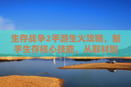 生存战争2手游生火攻略,新手生存核心技能,从取材到点燃的完整流程详解,生存战争2手游生火攻略,新手生存核心技能,从取材到点燃的完整流程详解