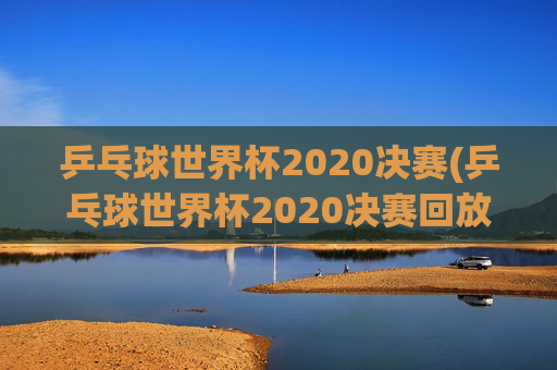 乒乓球世界杯2020决赛(乒乓球世界杯2020决赛回放)