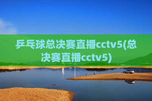 乒乓球总决赛直播cctv5(总决赛直播cctv5)