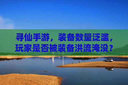 寻仙手游,装备数量泛滥,玩家是否被装备洪流淹没?——论装备系统优化的必要性,寻仙手游,装备数量泛滥,玩家是否被装备洪流淹没?——论装备系统优化的必要性