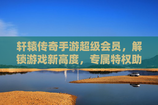 轩辕传奇手游超级会员，解锁游戏新高度，专属特权助你称霸传奇世界，轩辕传奇手游超级会员，解锁游戏新高度，专属特权助你称霸传奇世界