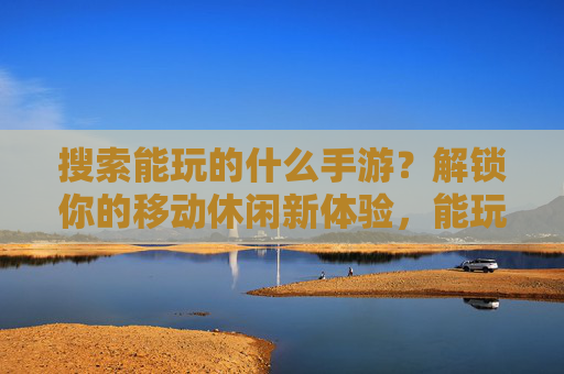 搜索能玩的什么手游？解锁你的移动休闲新体验，能玩的手游推荐，解锁你的移动休闲新体验