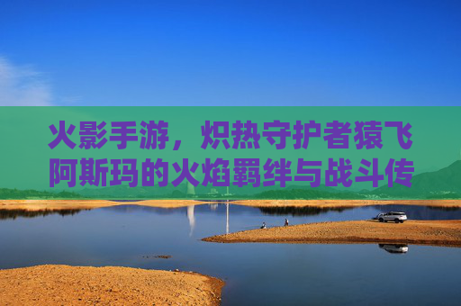 火影手游,炽热守护者猿飞阿斯玛的火焰羁绊与战斗传承,火影手游炽热守护者猿飞阿斯玛的火焰羁绊与战斗传承