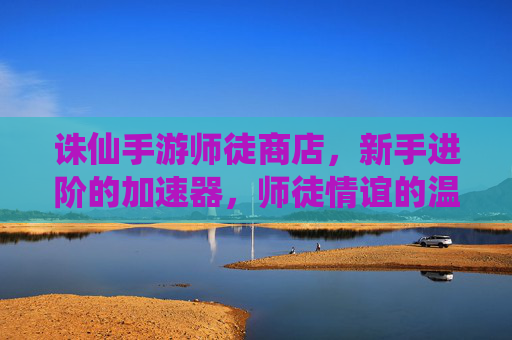 诛仙手游师徒商店,新手进阶的加速器,师徒情谊的温馨见证,诛仙手游师徒商店,新手进阶加速器,师徒情谊的温馨见证
