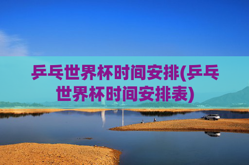 乒乓世界杯时间安排(乒乓世界杯时间安排表)
