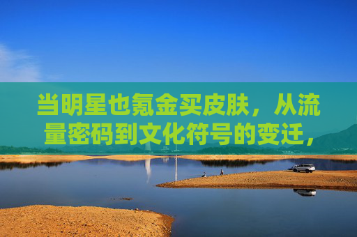 当明星也氪金买皮肤,从流量密码到文化符号的变迁,当明星也氪金买皮肤,从流量密码到文化符号的变迁