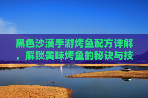 黑色沙漠手游烤鱼配方详解,解锁美味烤鱼的秘诀与技巧,黑色沙漠手游烤鱼配方详解,解锁美味烤鱼的秘诀与技巧
