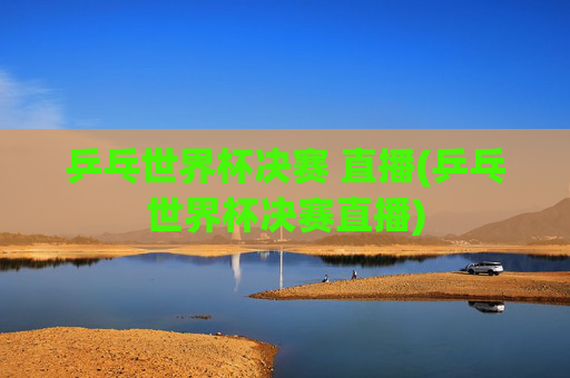 乒乓世界杯决赛 直播(乒乓世界杯决赛直播)