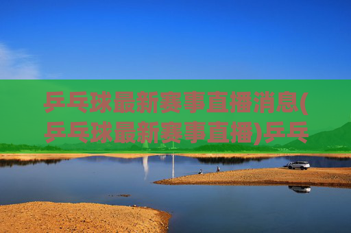 乒乓球最新赛事直播消息(乒乓球最新赛事直播)乒乓球最新赛事直播消息(乒乓球最新赛事直播)