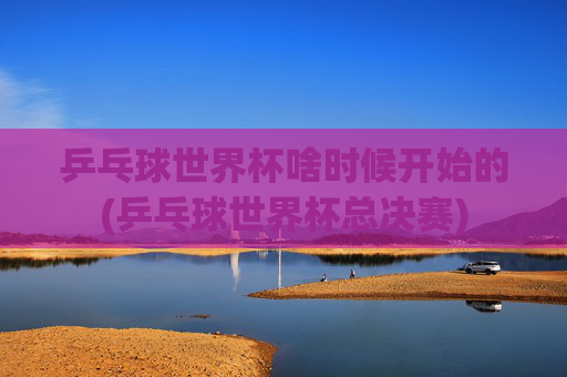 乒乓球世界杯啥时候开始的(乒乓球世界杯总决赛)