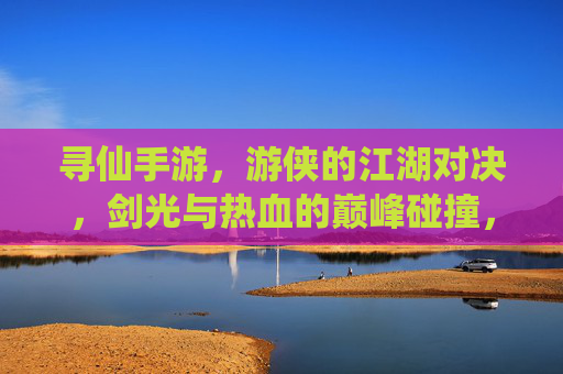寻仙手游，游侠的江湖对决，剑光与热血的巅峰碰撞，寻仙手游，游侠的江湖对决，剑光与热血的巅峰碰撞
