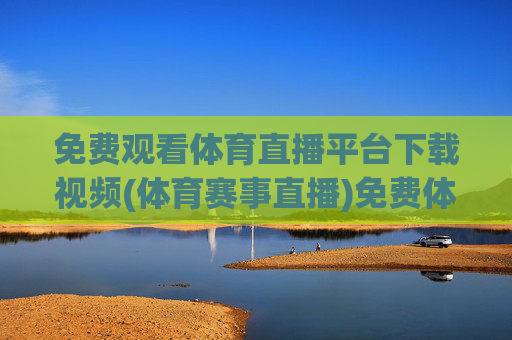 免费观看体育直播平台下载视频(体育赛事直播)免费体育直播平台下载，赛事直播视频观看