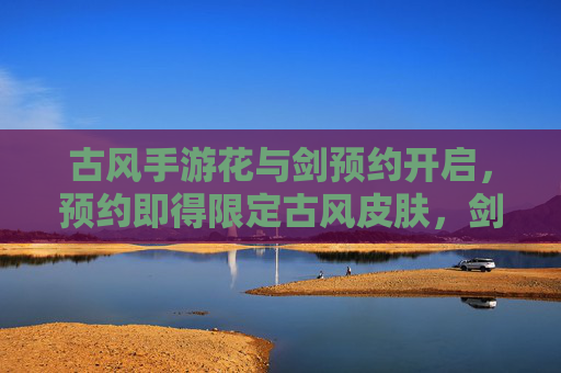 古风手游花与剑预约开启,预约即得限定古风皮肤,剑指江湖,预约即刻启程