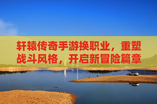 轩辕传奇手游换职业,重塑战斗风格,开启新冒险篇章,轩辕传奇手游换职业,重塑战斗风格,开启新冒险篇章