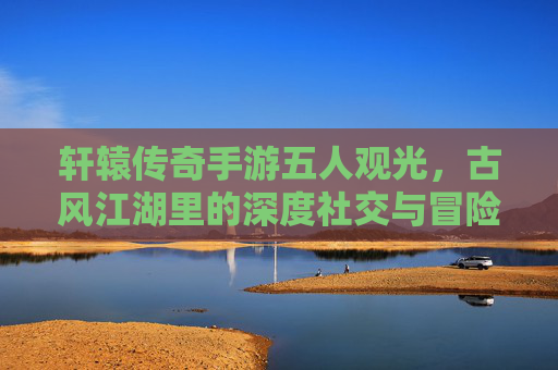 轩辕传奇手游五人观光，古风江湖里的深度社交与冒险体验，轩辕传奇五人观光，古风江湖里的深度社交与冒险体验