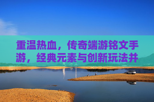 重温热血，传奇端游铭文手游，经典元素与创新玩法并存，重温热血传奇，铭文手游经典元素与创新玩法并存