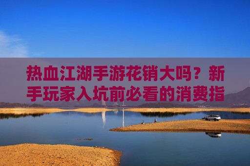 热血江湖手游花销大吗?新手玩家入坑前必看的消费指南,一文看懂游戏内花费真相,热血江湖手游花销解析,新手入坑必看消费指南,一文看懂游戏内花费真相