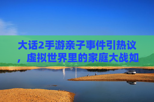 大话2手游亲子事件引热议,虚拟世界里的家庭大战如何影响现实关系?大话2手游亲子事件引热议,虚拟世界里的家庭大战如何影响现实关系?