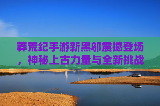 莽荒纪手游新黑邬震撼登场,神秘上古力量与全新挑战,重塑上古战场新格局,莽荒纪手游新黑邬震撼登场,神秘上古力量与全新挑战重塑上古战场新格局