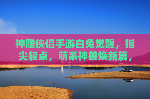 神雕侠侣手游白兔觉醒,指尖轻点,萌系神兽焕新篇,神雕侠侣手游白兔觉醒,指尖轻点,萌系神兽焕新篇