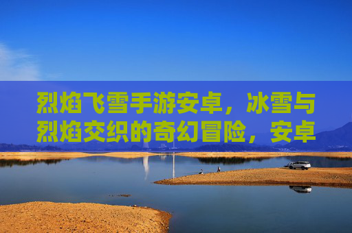 烈焰飞雪手游安卓,冰雪与烈焰交织的奇幻冒险,安卓平台畅玩新体验!烈焰飞雪手游安卓,冰雪与烈焰交织的奇幻冒险,安卓平台畅玩新体验!