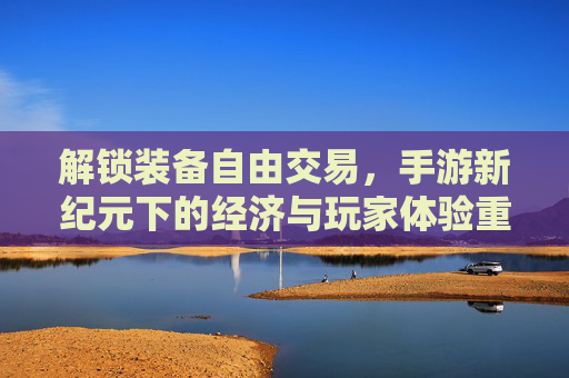 解锁装备自由交易,手游新纪元下的经济与玩家体验重塑,解锁装备自由交易,手游新纪元下经济与玩家体验的重塑