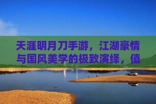 天涯明月刀手游，江湖豪情与国风美学的极致演绎，值得入手的武侠手游推荐，天涯明月刀手游，江湖豪情与国风美学，值得入手的武侠手游推荐