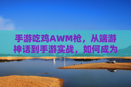 手游吃鸡AWM枪,从端游神话到手游实战,如何成为远距离制胜的神枪手,手游吃鸡AWM实战,从端游神话到远距离制胜的神枪手进阶指南