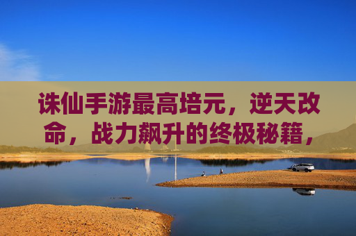 诛仙手游最高培元,逆天改命,战力飙升的终极秘籍,诛仙手游最高培元,逆天改命,战力飙升的终极秘籍