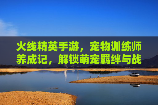 火线精英手游，宠物训练师养成记，解锁萌宠羁绊与战斗新体验，火线精英手游，宠物训练师养成记，解锁萌宠羁绊新战斗体验