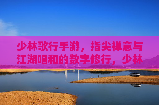 少林歌行手游，指尖禅意与江湖唱和的数字修行，少林歌行手游，指尖禅意与江湖唱和的数字修行