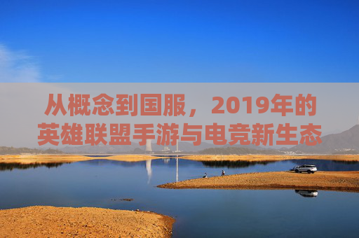 从概念到国服，2019年的英雄联盟手游与电竞新生态的开端，2019年英雄联盟手游，从概念到国服，电竞新生态的开端