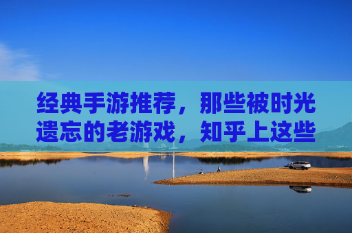 经典手游推荐,那些被时光遗忘的老游戏,知乎上这些怀旧玩家都在重玩!经典手游推荐,那些被时光遗忘的老游戏,知乎怀旧玩家都在重玩!